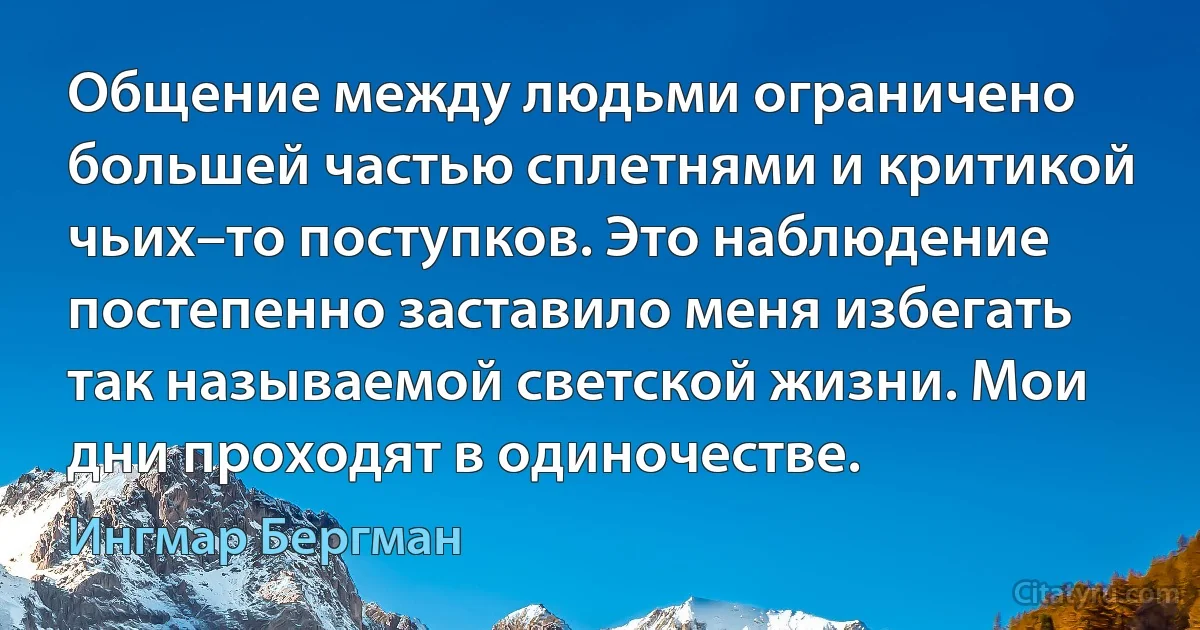 Общение между людьми ограничено большей частью сплетнями и критикой чьих–то поступков. Это наблюдение постепенно заставило меня избегать так называемой светской жизни. Мои дни проходят в одиночестве. (Ингмар Бергман)