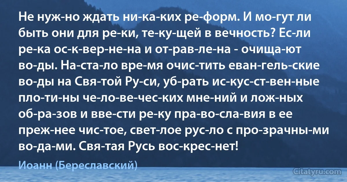 Не нуж­но ждать ни­ка­ких ре­форм. И мо­гут ли быть они для ре­ки, те­ку­щей в вечность? Ес­ли ре­ка ос­к­вер­не­на и от­рав­ле­на - очища­ют во­ды. На­ста­ло вре­мя очис­тить еван­гель­ские во­ды на Свя­той Ру­си, уб­рать ис­кус­ст­вен­ные пло­ти­ны че­ло­ве­чес­ких мне­ний и лож­ных об­ра­зов и вве­сти ре­ку пра­во­сла­вия в ее преж­нее чис­тое, свет­лое рус­ло с про­зрачны­ми во­да­ми. Свя­тая Русь вос­крес­нет! (Иоанн (Береславский))