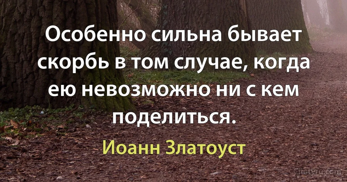 Особенно сильна бывает скорбь в том случае, когда ею невозможно ни с кем поделиться. (Иоанн Златоуст)