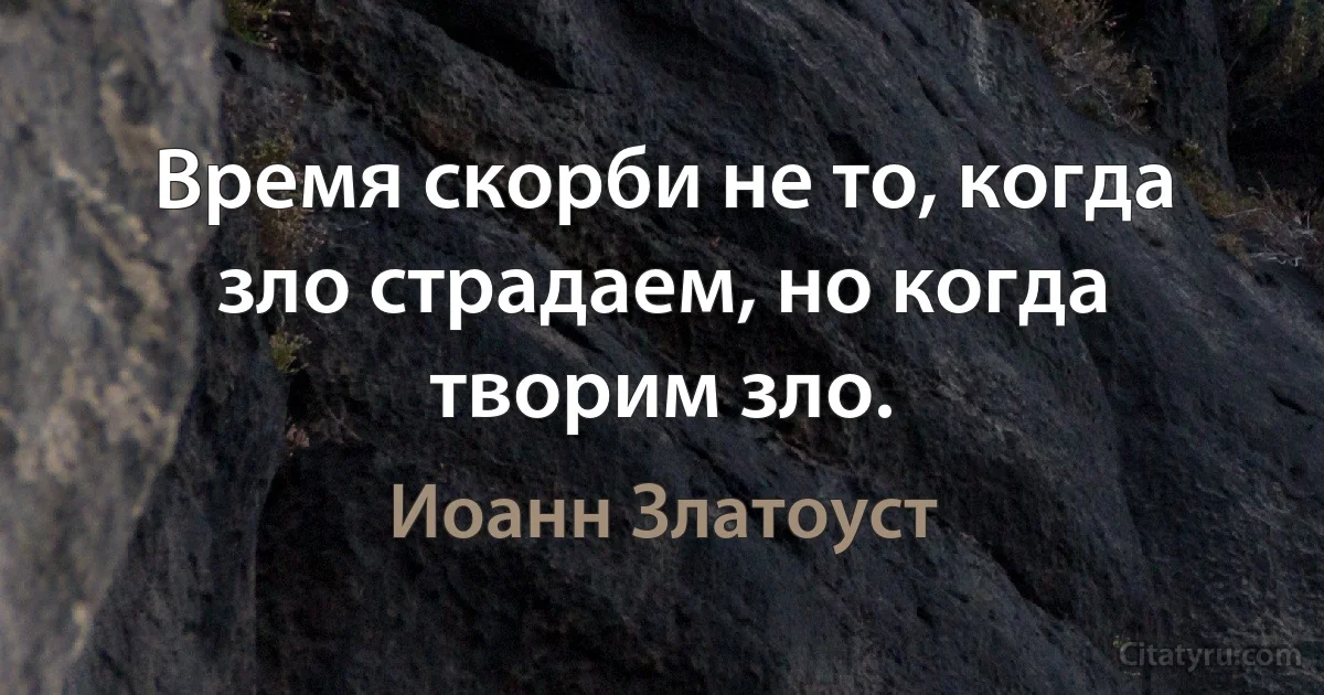 Время скорби не то, когда зло страдаем, но когда творим зло. (Иоанн Златоуст)