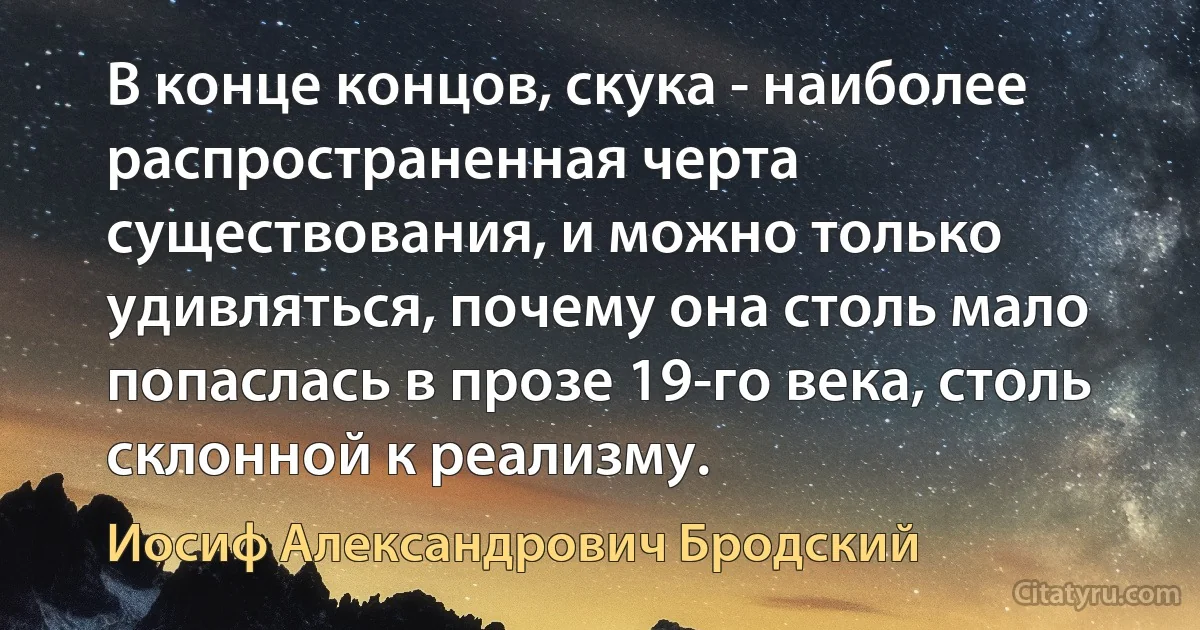 В конце концов, скука - наиболее распространенная черта существования, и можно только удивляться, почему она столь мало попаслась в прозе 19-го века, столь склонной к реализму. (Иосиф Александрович Бродский)