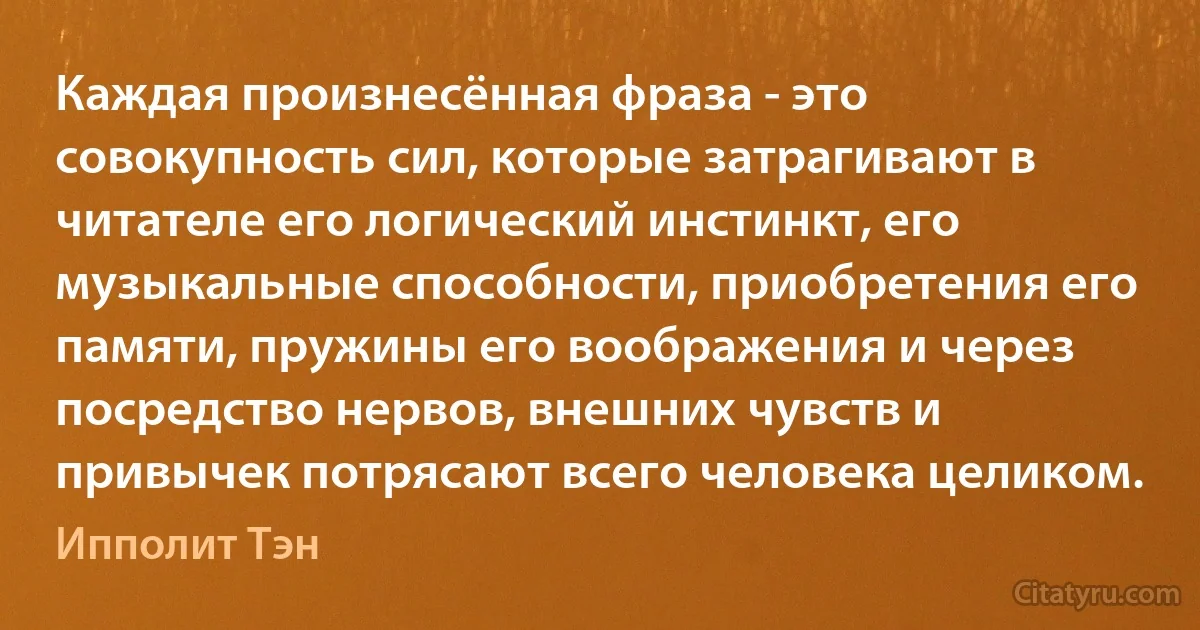 Каждая произнесённая фраза - это совокупность сил, которые затрагивают в читателе его логический инстинкт, его музыкальные способности, приобретения его памяти, пружины его воображения и через посредство нервов, внешних чувств и привычек потрясают всего человека целиком. (Ипполит Тэн)