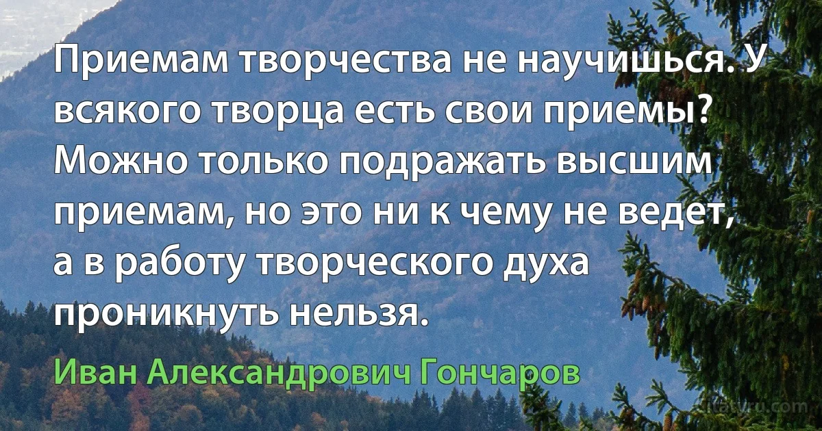 Приемам творчества не научишься. У всякого творца есть свои приемы? Можно только подражать высшим приемам, но это ни к чему не ведет, а в работу творческого духа проникнуть нельзя. (Иван Александрович Гончаров)