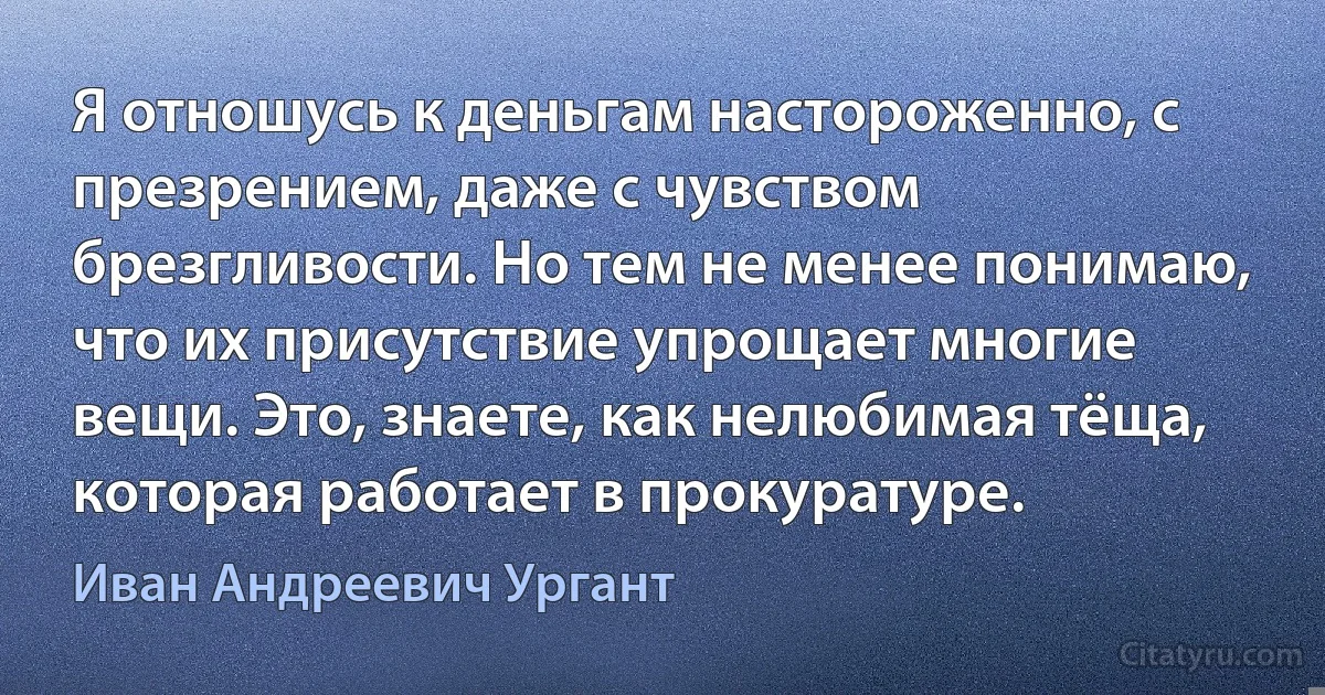 Я отношусь к деньгам настороженно, с презрением, даже с чувством брезгливости. Но тем не менее понимаю, что их присутствие упрощает многие вещи. Это, знаете, как нелюбимая тёща, которая работает в прокуратуре. (Иван Андреевич Ургант)