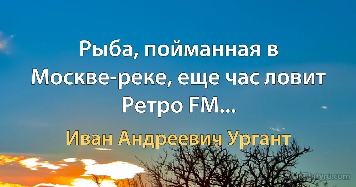 Рыба, пойманная в Москве-реке, еще час ловит Ретро FM... (Иван Андреевич Ургант)