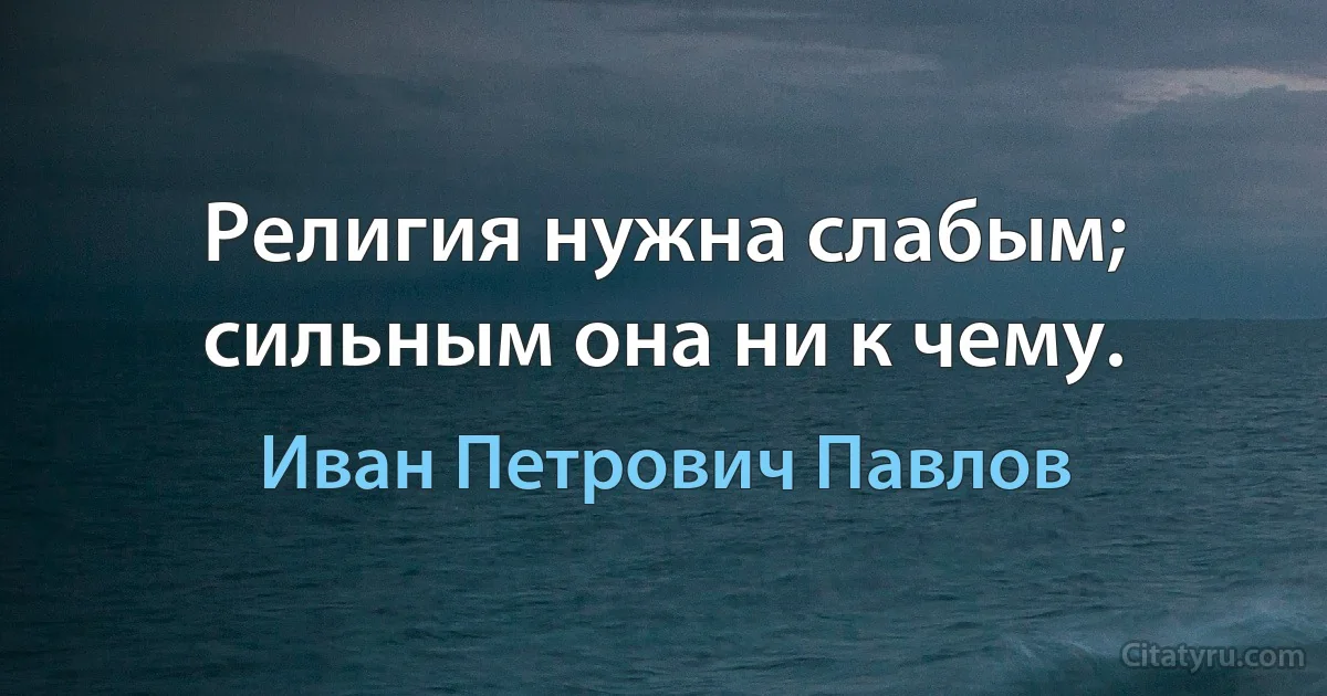 Религия нужна слабым; сильным она ни к чему. (Иван Петрович Павлов)