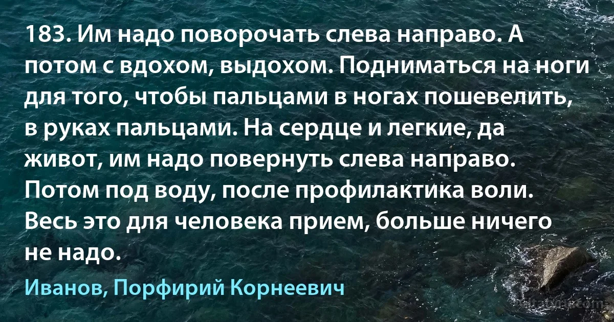 183. Им надо поворочать слева направо. А потом с вдохом, выдохом. Подниматься на ноги для того, чтобы пальцами в ногах пошевелить, в руках пальцами. На сердце и легкие, да живот, им надо повернуть слева направо. Потом под воду, после профилактика воли. Весь это для человека прием, больше ничего не надо. (Иванов, Порфирий Корнеевич)