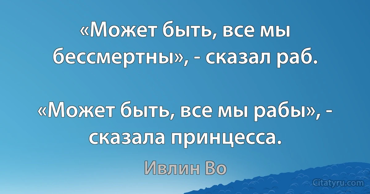 «Может быть, все мы бессмертны», - сказал раб.

«Может быть, все мы рабы», - сказала принцесса. (Ивлин Во)