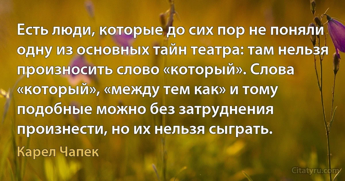 Есть люди, которые до сих пор не поняли одну из основных тайн театра: там нельзя произносить слово «который». Слова «который», «между тем как» и тому подобные можно без затруднения произнести, но их нельзя сыграть. (Карел Чапек)