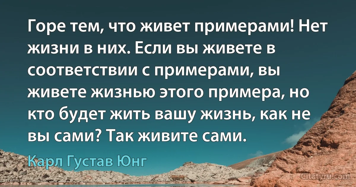 Горе тем, что живет примерами! Нет жизни в них. Если вы живете в соответствии с примерами, вы живете жизнью этого примера, но кто будет жить вашу жизнь, как не вы сами? Так живите сами. (Карл Густав Юнг)