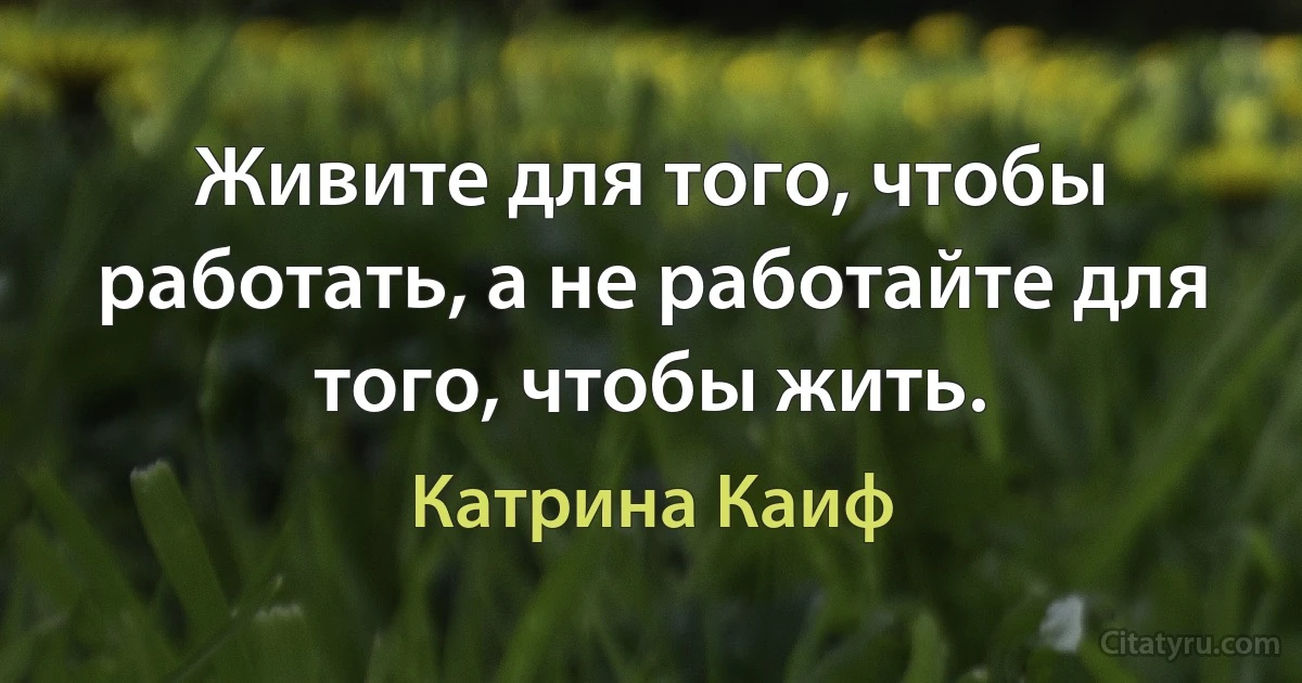 Живите для того, чтобы работать, а не работайте для того, чтобы жить. (Катрина Каиф)