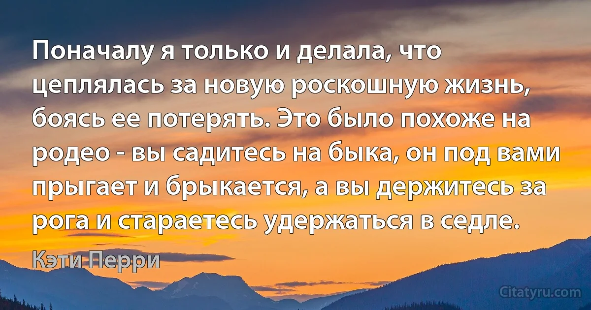 Поначалу я только и делала, что цеплялась за новую роскошную жизнь, боясь ее потерять. Это было похоже на родео - вы садитесь на быка, он под вами прыгает и брыкается, а вы держитесь за рога и стараетесь удержаться в седле. (Кэти Перри)