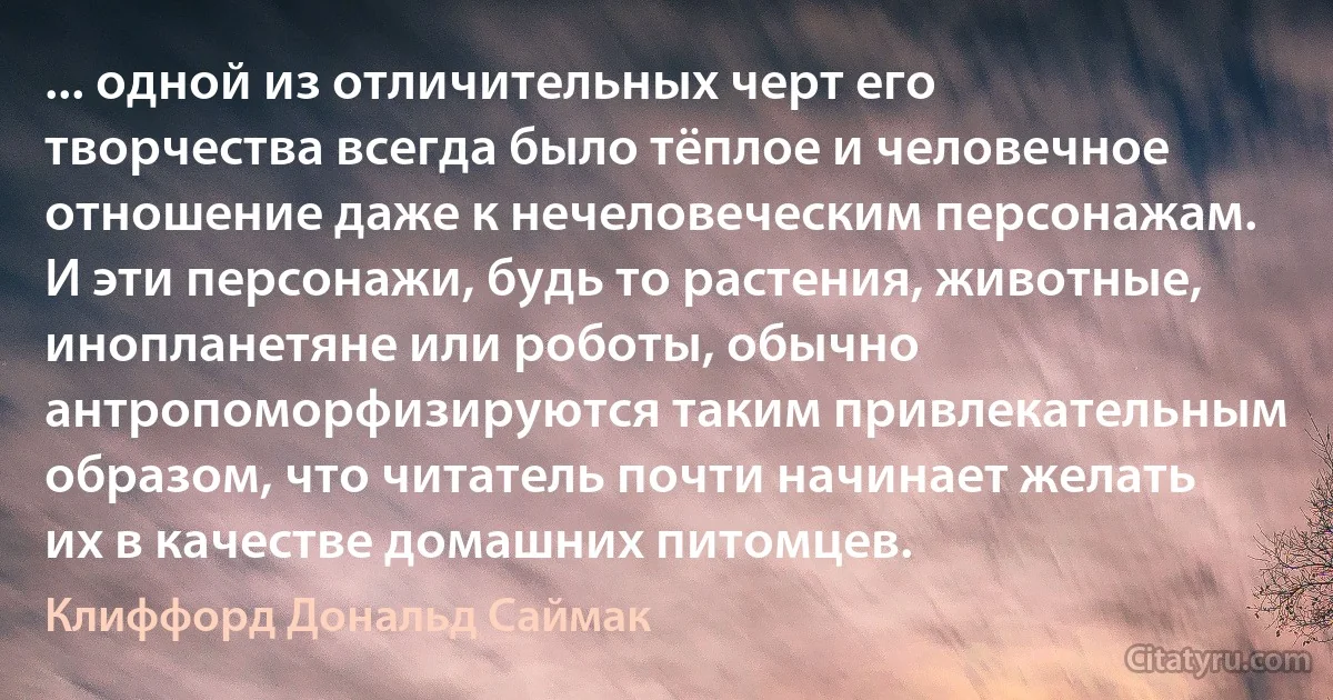 ... одной из отличительных черт его творчества всегда было тёплое и человечное отношение даже к нечеловеческим персонажам. И эти персонажи, будь то растения, животные, инопланетяне или роботы, обычно антропоморфизируются таким привлекательным образом, что читатель почти начинает желать их в качестве домашних питомцев. (Клиффорд Дональд Саймак)