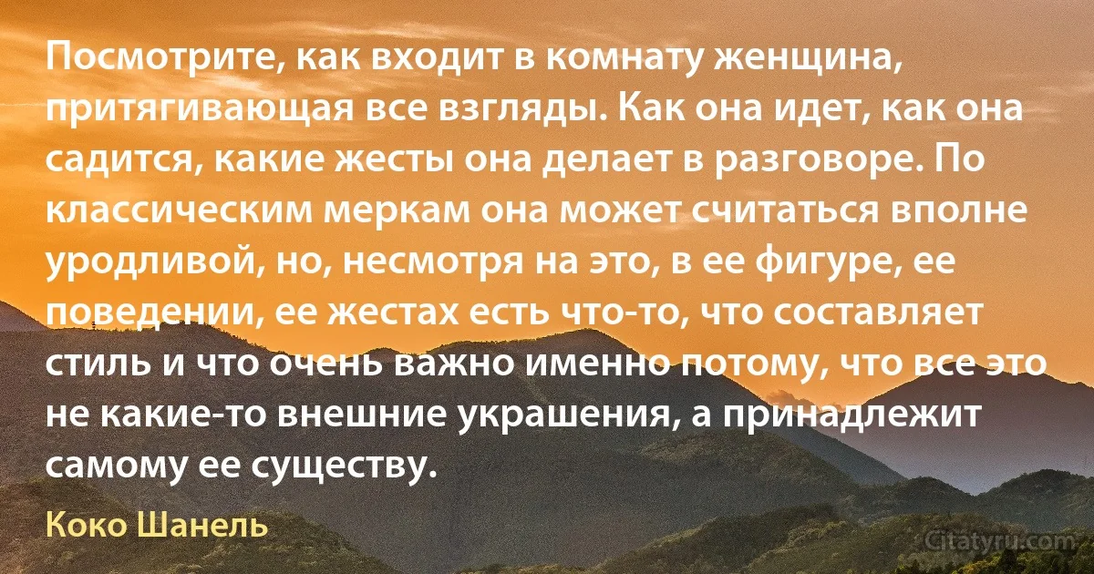 Посмотрите, как входит в комнату женщина, притягивающая все взгляды. Как она идет, как она садится, какие жесты она делает в разговоре. По классическим меркам она может считаться вполне уродливой, но, несмотря на это, в ее фигуре, ее поведении, ее жестах есть что-то, что составляет стиль и что очень важно именно потому, что все это не какие-то внешние украшения, а принадлежит самому ее существу. (Коко Шанель)