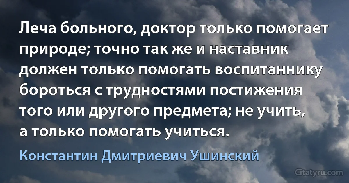 Леча больного, доктор только помогает природе; точно так же и наставник должен только помогать воспитаннику бороться с трудностями постижения того или другого предмета; не учить, а только помогать учиться. (Константин Дмитриевич Ушинский)