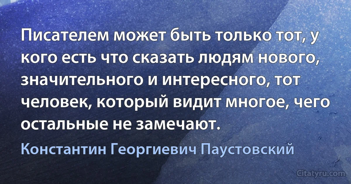 Писателем может быть только тот, у кого есть что сказать людям нового, значительного и интересного, тот человек, который видит многое, чего остальные не замечают. (Константин Георгиевич Паустовский)