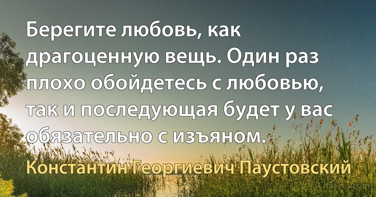 Берегите любовь, как драгоценную вещь. Один раз плохо обойдетесь с любовью, так и последующая будет у вас обязательно с изъяном. (Константин Георгиевич Паустовский)