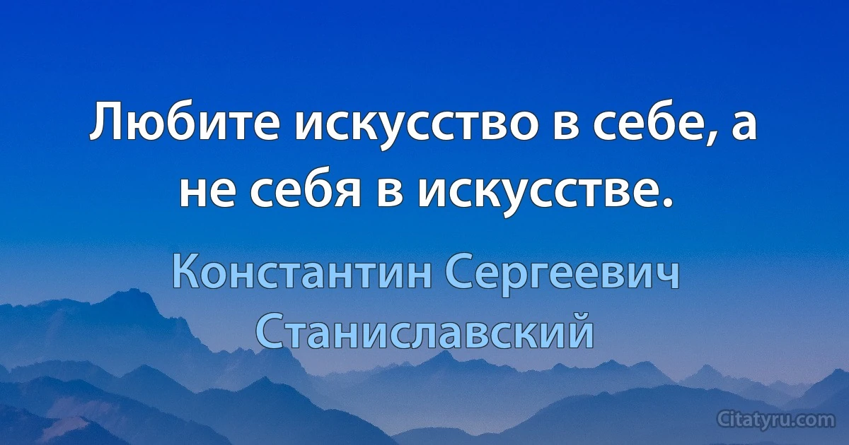 Любите искусство в себе, а не себя в искусстве. (Константин Сергеевич Станиславский)