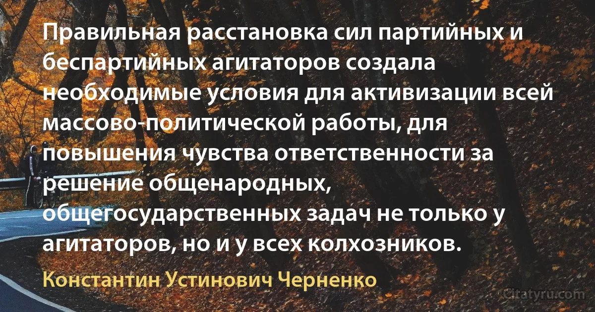 Правильная расстановка сил партийных и беспартийных агитаторов создала необходимые условия для активизации всей массово-политической работы, для повышения чувства ответственности за решение общенародных, общегосударственных задач не только у агитаторов, но и у всех колхозников. (Константин Устинович Черненко)