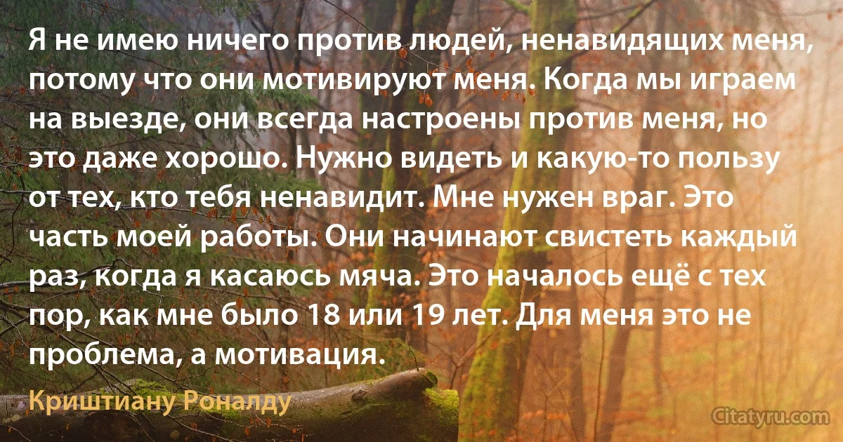 Я не имею ничего против людей, ненавидящих меня, потому что они мотивируют меня. Когда мы играем на выезде, они всегда настроены против меня, но это даже хорошо. Нужно видеть и какую-то пользу от тех, кто тебя ненавидит. Мне нужен враг. Это часть моей работы. Они начинают свистеть каждый раз, когда я касаюсь мяча. Это началось ещё с тех пор, как мне было 18 или 19 лет. Для меня это не проблема, а мотивация. (Криштиану Роналду)