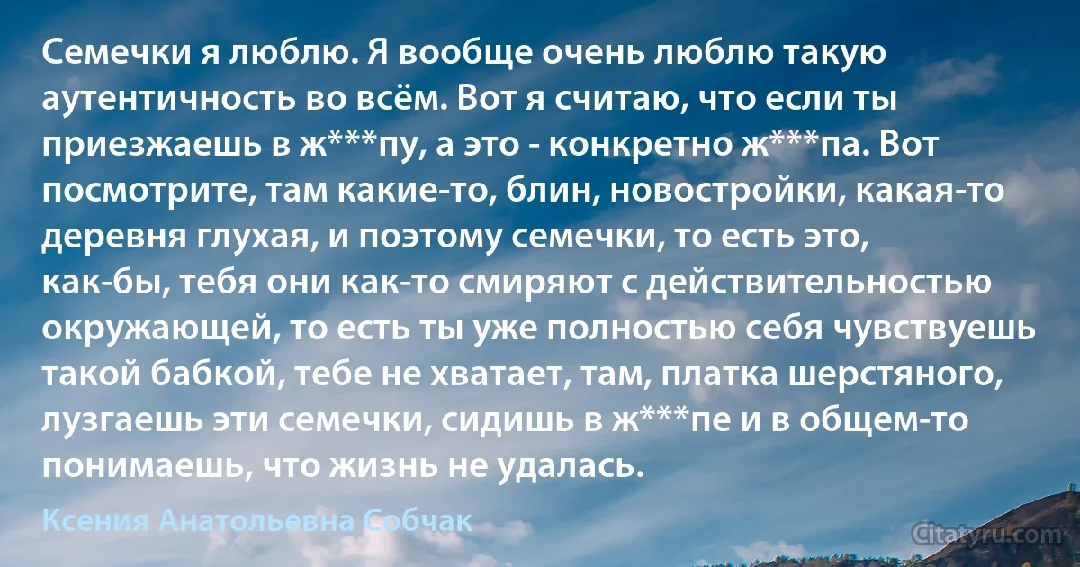 Семечки я люблю. Я вообще очень люблю такую аутентичность во всём. Вот я считаю, что если ты приезжаешь в ж***пу, а это - конкретно ж***па. Вот посмотрите, там какие-то, блин, новостройки, какая-то деревня глухая, и поэтому семечки, то есть это, как-бы, тебя они как-то смиряют с действительностью окружающей, то есть ты уже полностью себя чувствуешь такой бабкой, тебе не хватает, там, платка шерстяного, лузгаешь эти семечки, сидишь в ж***пе и в общем-то понимаешь, что жизнь не удалась. (Ксения Анатольевна Собчак)