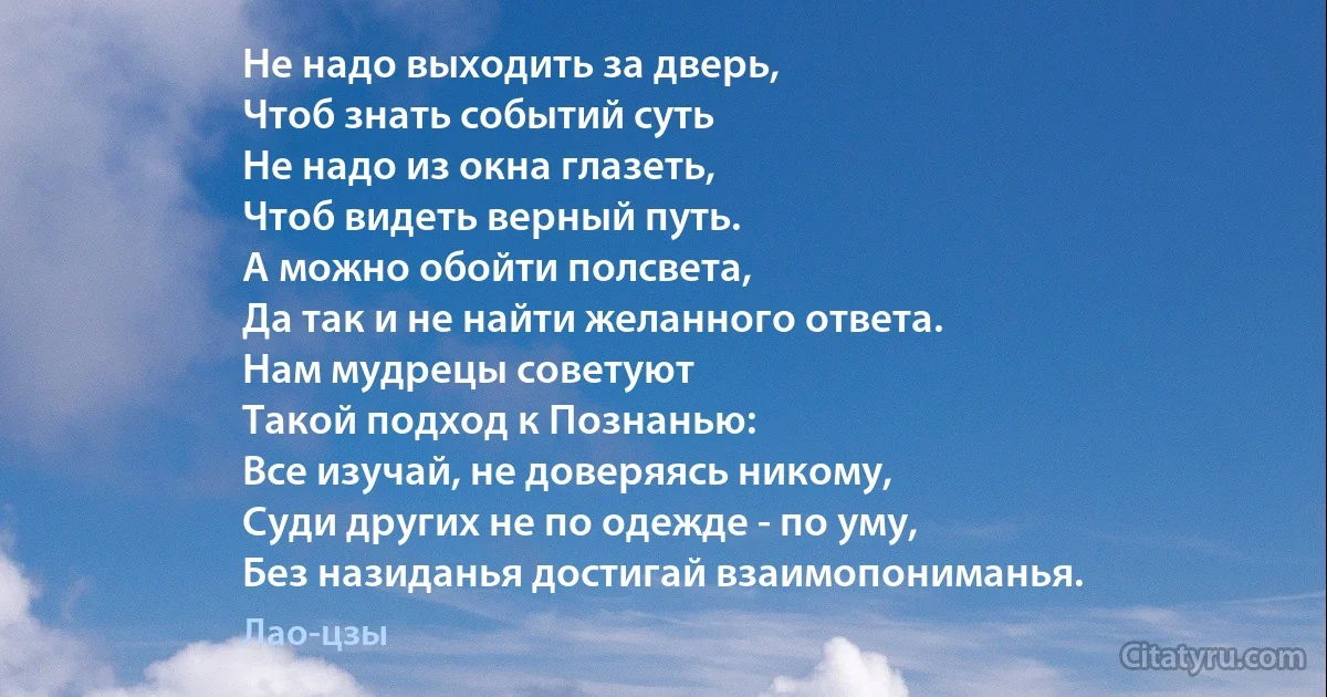 Не надо выходить за дверь,
Чтоб знать событий суть
Не надо из окна глазеть,
Чтоб видеть верный путь.
А можно обойти полсвета,
Да так и не найти желанного ответа.
Нам мудрецы советуют
Такой подход к Познанью:
Все изучай, не доверяясь никому,
Суди других не по одежде - по уму,
Без назиданья достигай взаимопониманья. (Лао-цзы)