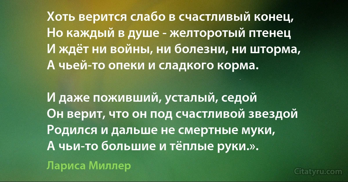 Хоть верится слабо в счастливый конец,
Но каждый в душе - желторотый птенец
И ждёт ни войны, ни болезни, ни шторма,
А чьей-то опеки и сладкого корма.

И даже поживший, усталый, седой
Он верит, что он под счастливой звездой
Родился и дальше не смертные муки,
А чьи-то большие и тёплые руки.». (Лариса Миллер)