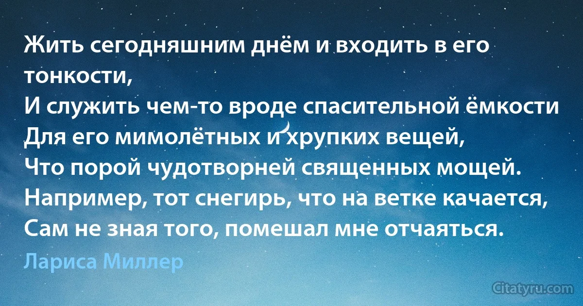 Жить сегодняшним днём и входить в его тонкости,
И служить чем-то вроде спасительной ёмкости
Для его мимолётных и хрупких вещей,
Что порой чудотворней священных мощей.
Например, тот снегирь, что на ветке качается,
Сам не зная того, помешал мне отчаяться. (Лариса Миллер)