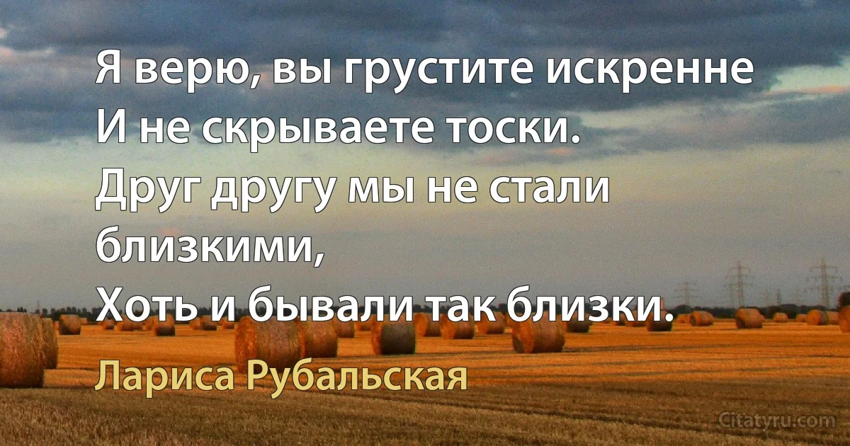 Я верю, вы грустите искренне
И не скрываете тоски.
Друг другу мы не стали близкими,
Хоть и бывали так близки. (Лариса Рубальская)