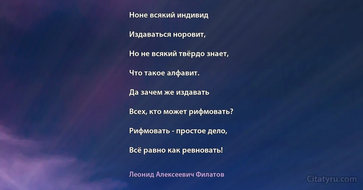 Ноне всякий индивид

Издаваться норовит,

Но не всякий твёрдо знает,

Что такое алфавит.

Да зачем же издавать

Всех, кто может рифмовать?

Рифмовать - простое дело,

Всё равно как ревновать! (Леонид Алексеевич Филатов)