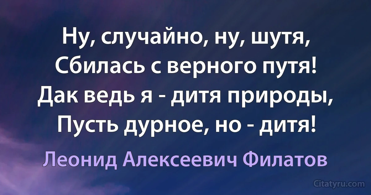 Ну, случайно, ну, шутя,
Сбилась с верного путя!
Дак ведь я - дитя природы,
Пусть дурное, но - дитя! (Леонид Алексеевич Филатов)