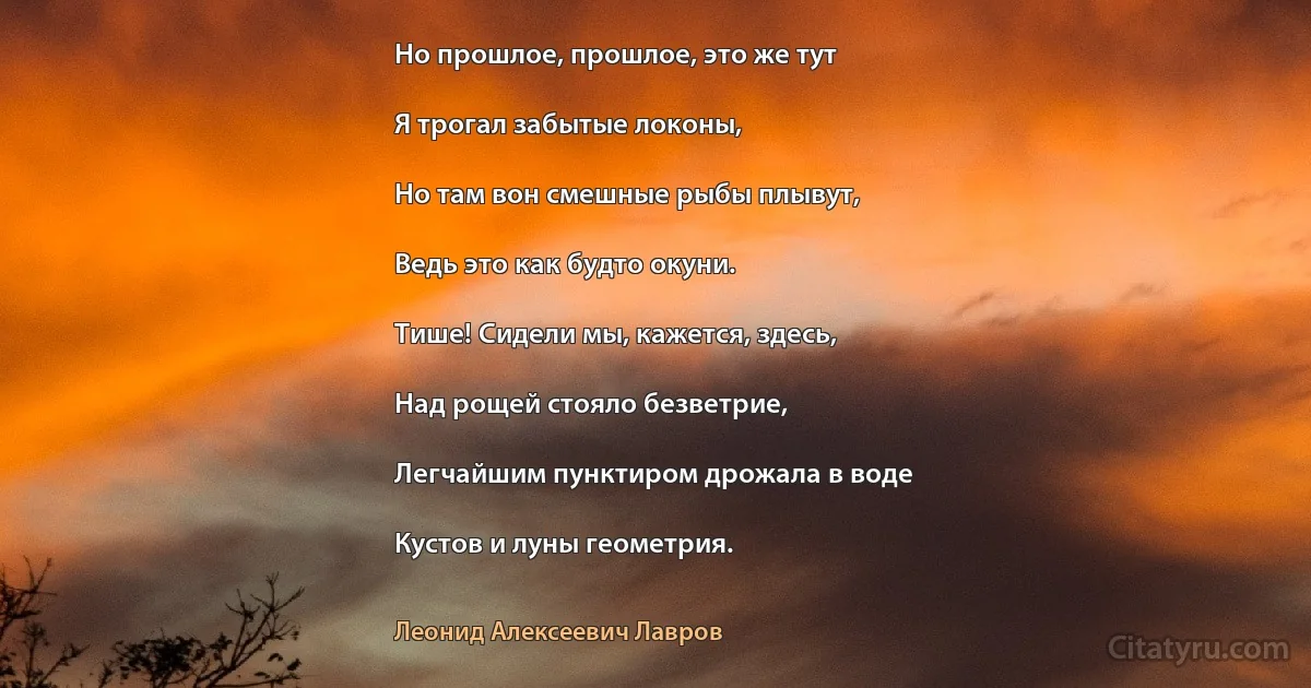 Но прошлое, прошлое, это же тут

Я трогал забытые локоны,

Но там вон смешные рыбы плывут,

Ведь это как будто окуни.

Тише! Сидели мы, кажется, здесь,

Над рощей стояло безветрие,

Легчайшим пунктиром дрожала в воде

Кустов и луны геометрия. (Леонид Алексеевич Лавров)