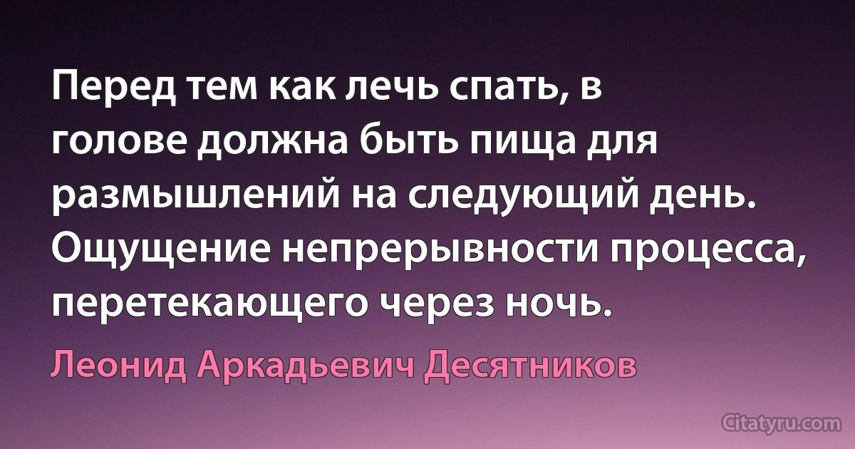 Перед тем как лечь спать, в голове должна быть пища для размышлений на следующий день. Ощущение непрерывности процесса, перетекающего через ночь. (Леонид Аркадьевич Десятников)