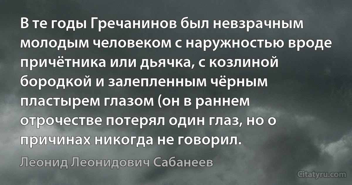 В те годы Гречанинов был невзрачным молодым человеком с наружностью вроде причётника или дьячка, с козлиной бородкой и залепленным чёрным пластырем глазом (он в раннем отрочестве потерял один глаз, но о причинах никогда не говорил. (Леонид Леонидович Сабанеев)