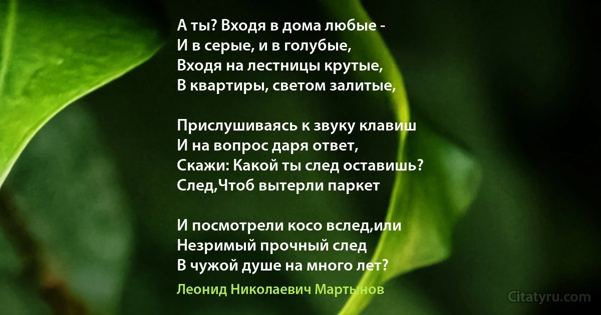 А ты? Входя в дома любые -
И в серые, и в голубые,
Входя на лестницы крутые,
В квартиры, светом залитые,

Прислушиваясь к звуку клавиш
И на вопрос даря ответ,
Скажи: Какой ты след оставишь?
След,Чтоб вытерли паркет

И посмотрели косо вслед,или
Незримый прочный след
В чужой душе на много лет? (Леонид Николаевич Мартынов)