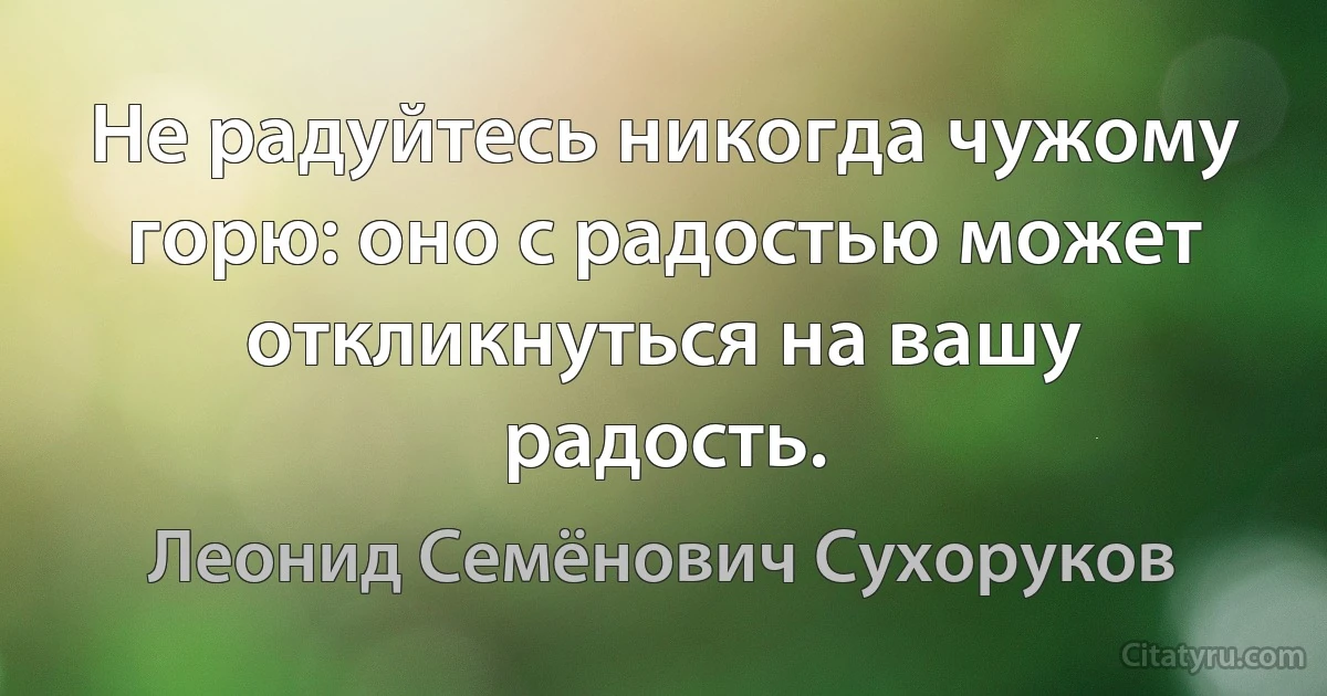 Не радуйтесь никогда чужому горю: оно с радостью может откликнуться на вашу радость. (Леонид Семёнович Сухоруков)