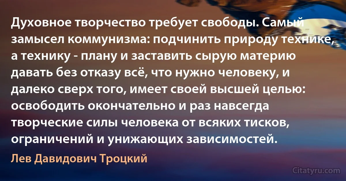 Духовное творчество требует свободы. Самый замысел коммунизма: подчинить природу технике, а технику - плану и заставить сырую материю давать без отказу всё, что нужно человеку, и далеко сверх того, имеет своей высшей целью: освободить окончательно и раз навсегда творческие силы человека от всяких тисков, ограничений и унижающих зависимостей. (Лев Давидович Троцкий)