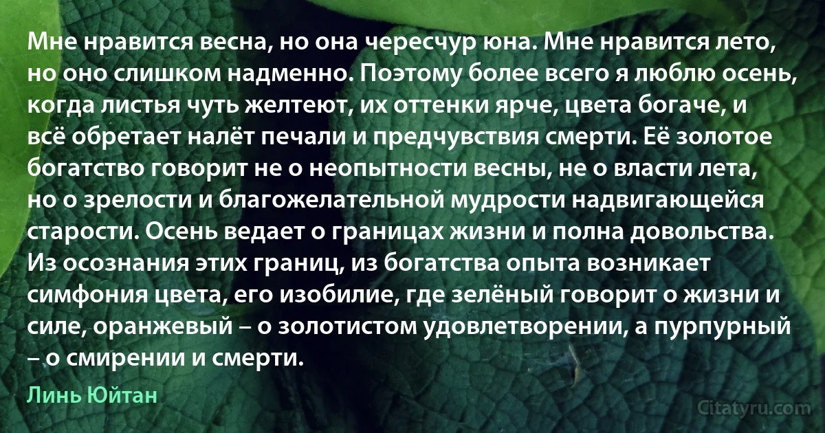 Мне нравится весна, но она чересчур юна. Мне нравится лето, но оно слишком надменно. Поэтому более всего я люблю осень, когда листья чуть желтеют, их оттенки ярче, цвета богаче, и всё обретает налёт печали и предчувствия смерти. Её золотое богатство говорит не о неопытности весны, не о власти лета, но о зрелости и благожелательной мудрости надвигающейся старости. Осень ведает о границах жизни и полна довольства. Из осознания этих границ, из богатства опыта возникает симфония цвета, его изобилие, где зелёный говорит о жизни и силе, оранжевый – о золотистом удовлетворении, а пурпурный – о смирении и смерти. (Линь Юйтан)