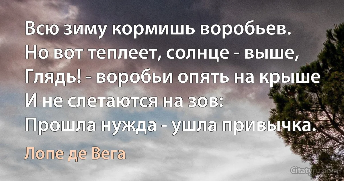 Всю зиму кормишь воробьев.
Но вот теплеет, солнце - выше,
Глядь! - воробьи опять на крыше
И не слетаются на зов:
Прошла нужда - ушла привычка. (Лопе де Вега)