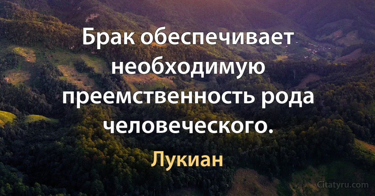 Брак обеспечивает необходимую преемственность рода человеческого. (Лукиан)