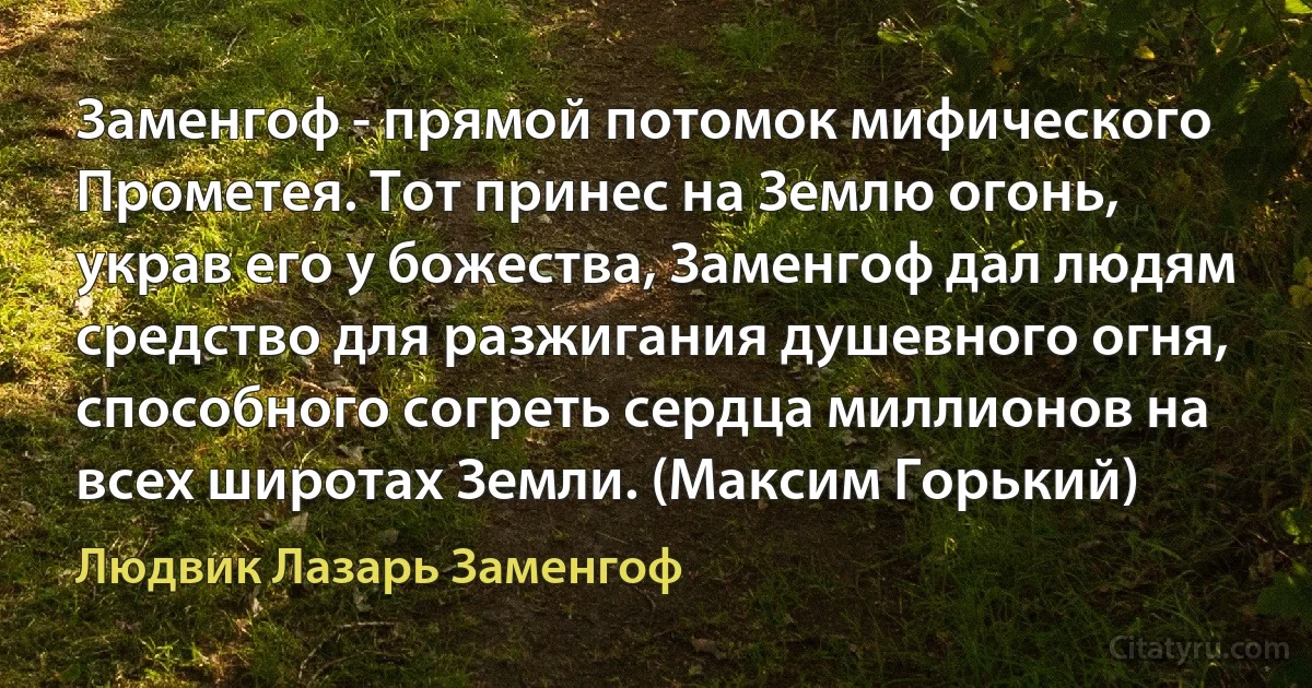 Заменгоф - прямой потомок мифического Прометея. Тот принес на Землю огонь, украв его у божества, Заменгоф дал людям средство для разжигания душевного огня, способного согреть сердца миллионов на всех широтах Земли. (Максим Горький) (Людвик Лазарь Заменгоф)