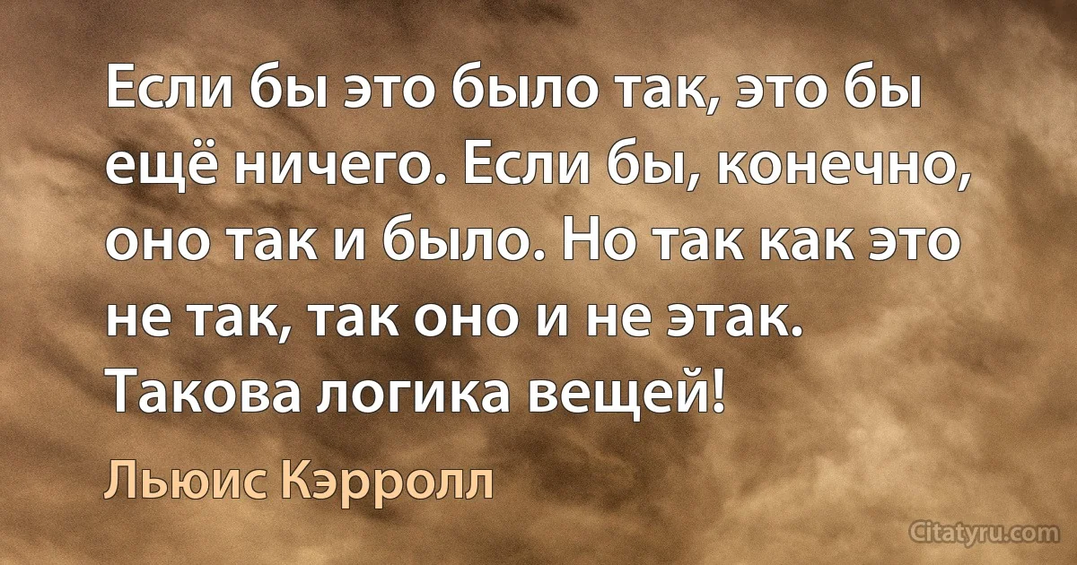 Если бы это было так, это бы ещё ничего. Если бы, конечно, оно так и было. Но так как это не так, так оно и не этак. Такова логика вещей! (Льюис Кэрролл)