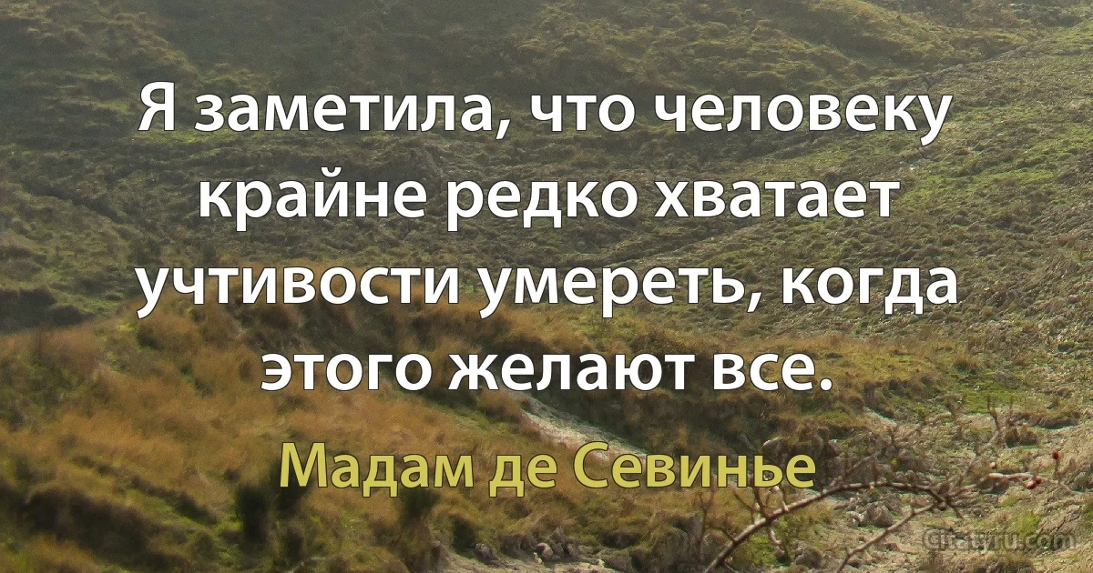 Я заметила, что человеку крайне редко хватает учтивости умереть, когда этого желают все. (Мадам де Севинье)