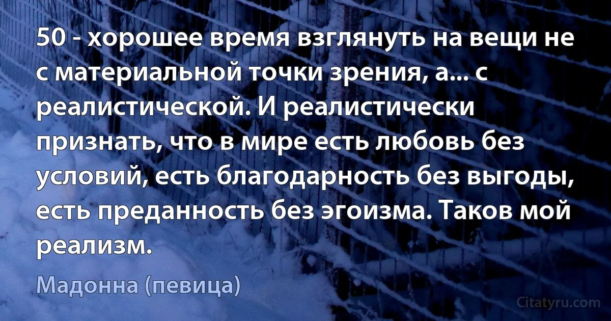 50 - хорошее время взглянуть на вещи не с материальной точки зрения, а... с реалистической. И реалистически признать, что в мире есть любовь без условий, есть благодарность без выгоды, есть преданность без эгоизма. Таков мой реализм. (Мадонна (певица))