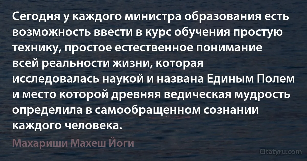 Сегодня у каждого министра образования есть возможность ввести в курс обучения простую технику, простое естественное понимание всей реальности жизни, которая исследовалась наукой и названа Единым Полем и место которой древняя ведическая мудрость определила в самообращенном сознании каждого человека. (Махариши Махеш Йоги)