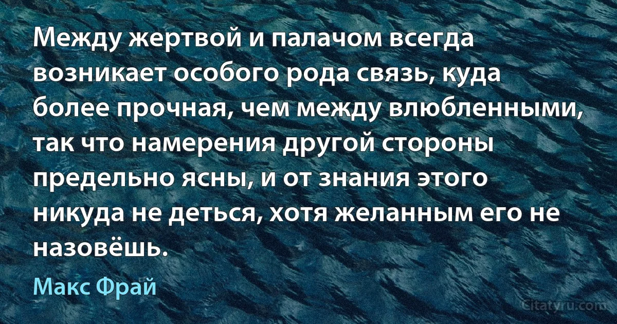 Между жертвой и палачом всегда возникает особого рода связь, куда более прочная, чем между влюбленными, так что намерения другой стороны предельно ясны, и от знания этого никуда не деться, хотя желанным его не назовёшь. (Макс Фрай)