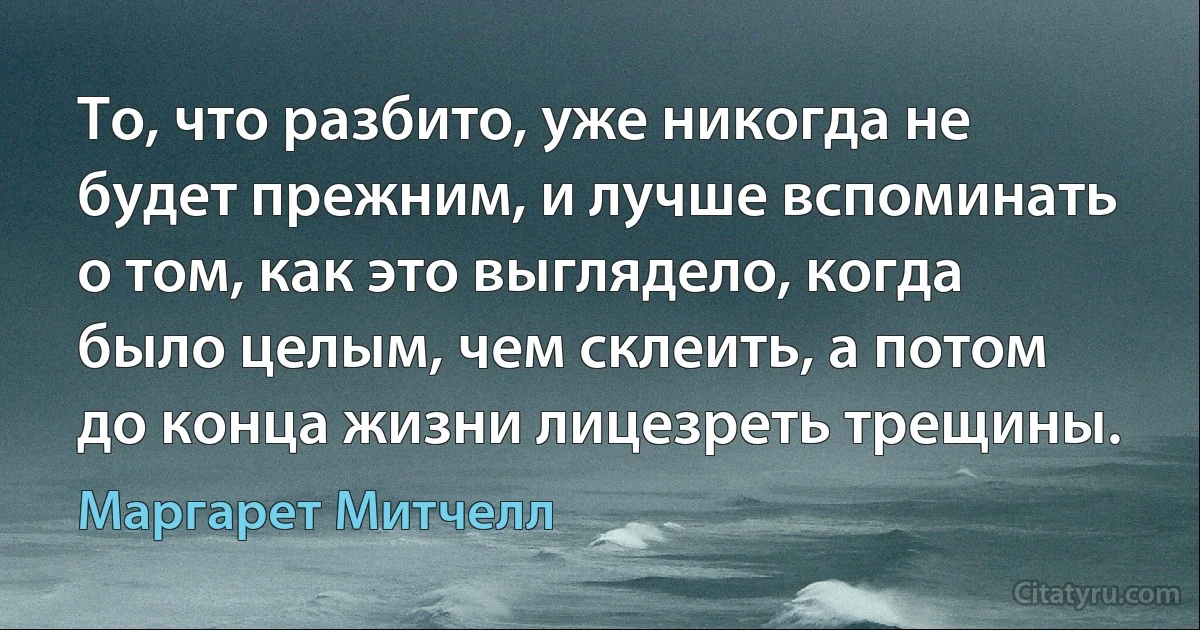 То, что разбито, уже никогда не будет прежним, и лучше вспоминать о том, как это выглядело, когда было целым, чем склеить, а потом до конца жизни лицезреть трещины. (Маргарет Митчелл)