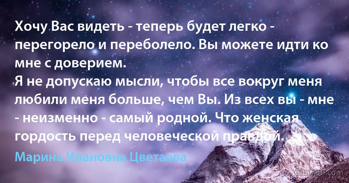 Хочу Вас видеть - теперь будет легко - перегорело и переболело. Вы можете идти ко мне с доверием.
Я не допускаю мысли, чтобы все вокруг меня любили меня больше, чем Вы. Из всех вы - мне - неизменно - самый родной. Что женская гордость перед человеческой правдой. (Марина Ивановна Цветаева)