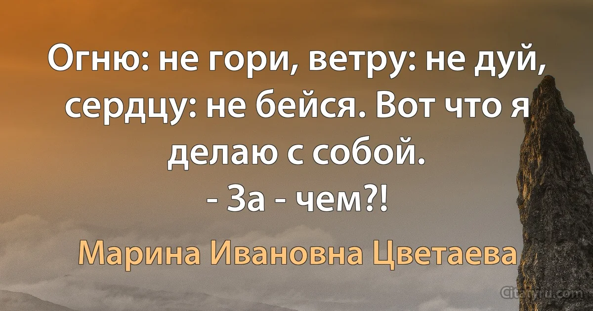 Огню: не гори, ветру: не дуй, сердцу: не бейся. Вот что я делаю с собой.
- За - чем?! (Марина Ивановна Цветаева)