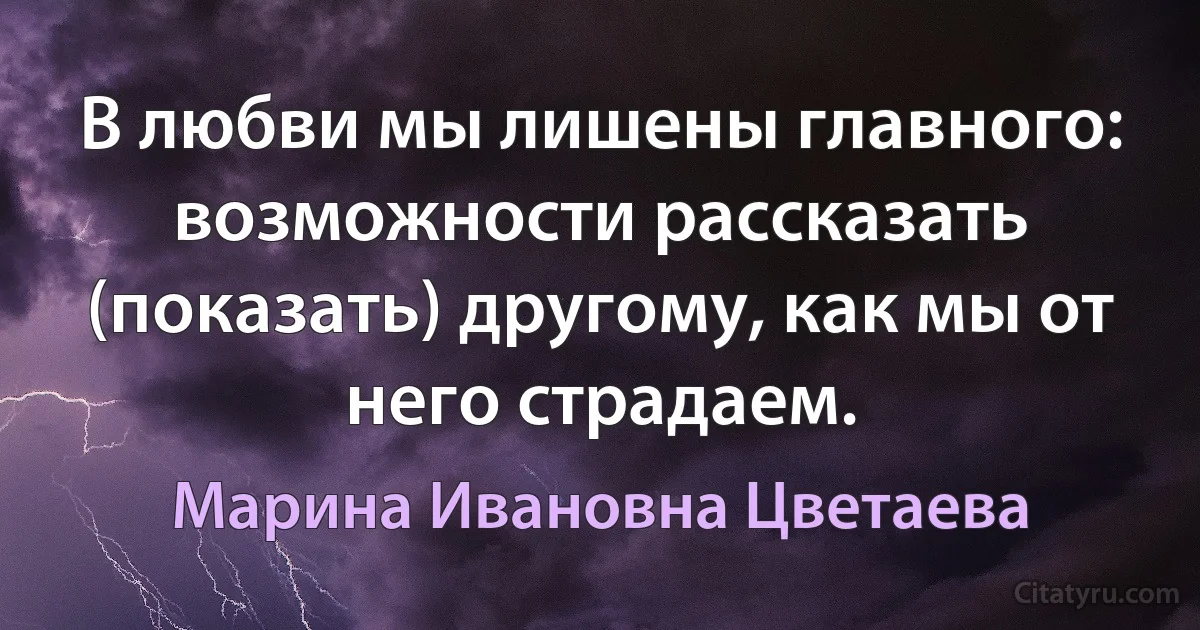 В любви мы лишены главного: возможности рассказать (показать) другому, как мы от него страдаем. (Марина Ивановна Цветаева)